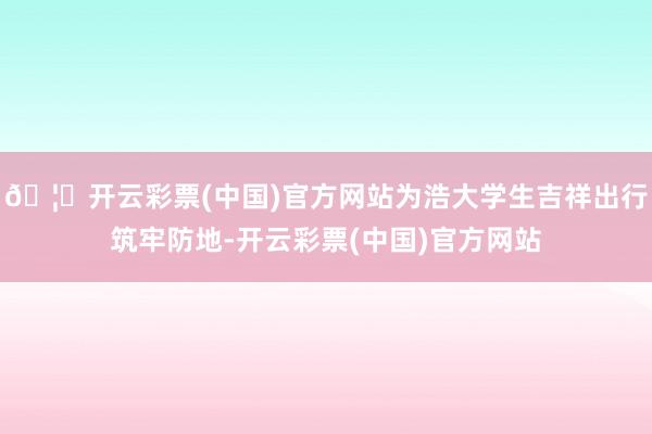 🦄开云彩票(中国)官方网站为浩大学生吉祥出行筑牢防地-开云彩票(中国)官方网站