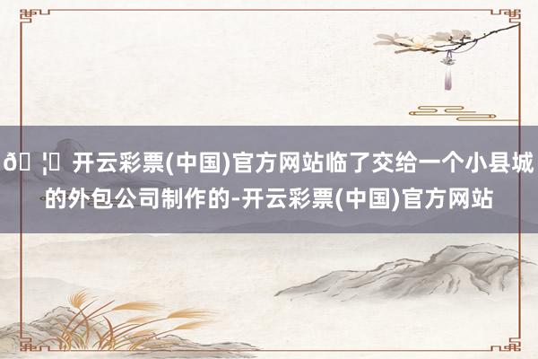🦄开云彩票(中国)官方网站临了交给一个小县城的外包公司制作的-开云彩票(中国)官方网站