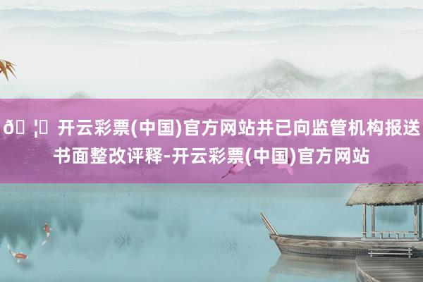 🦄开云彩票(中国)官方网站并已向监管机构报送书面整改评释-开云彩票(中国)官方网站