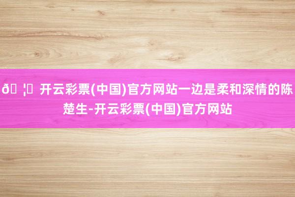 🦄开云彩票(中国)官方网站一边是柔和深情的陈楚生-开云彩票(中国)官方网站