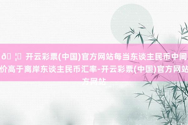 🦄开云彩票(中国)官方网站每当东谈主民币中间价高于离岸东谈主民币汇率-开云彩票(中国)官方网站