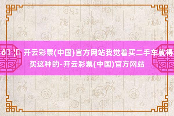 🦄开云彩票(中国)官方网站我觉着买二手车就得买这种的-开云彩票(中国)官方网站