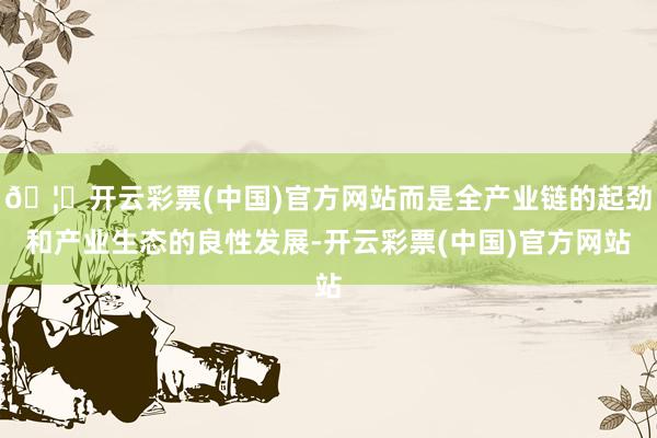 🦄开云彩票(中国)官方网站而是全产业链的起劲和产业生态的良性发展-开云彩票(中国)官方网站