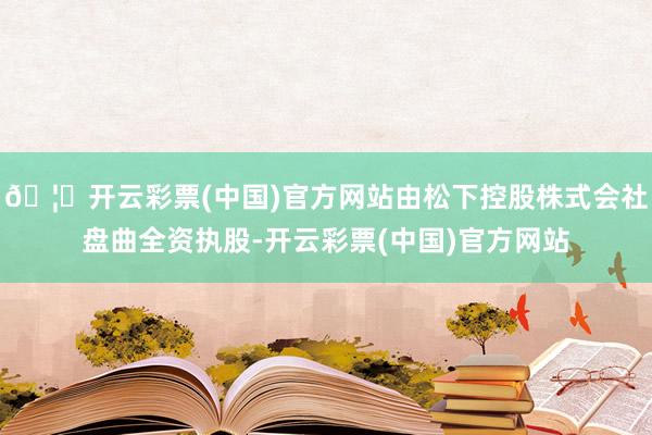🦄开云彩票(中国)官方网站由松下控股株式会社盘曲全资执股-开云彩票(中国)官方网站