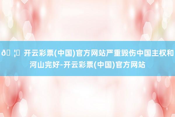 🦄开云彩票(中国)官方网站严重毁伤中国主权和河山完好-开云彩票(中国)官方网站