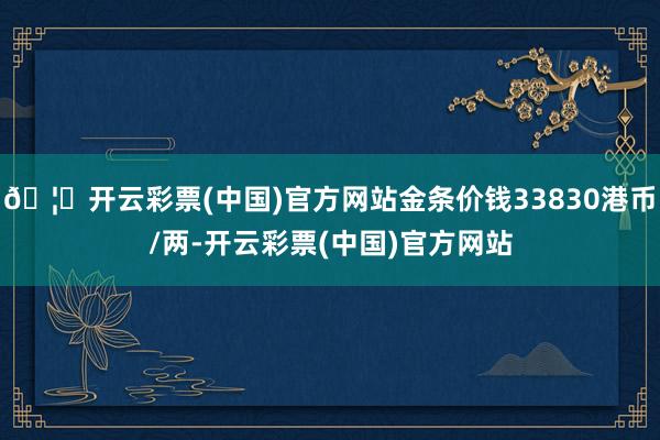 🦄开云彩票(中国)官方网站金条价钱33830港币/两-开云彩票(中国)官方网站