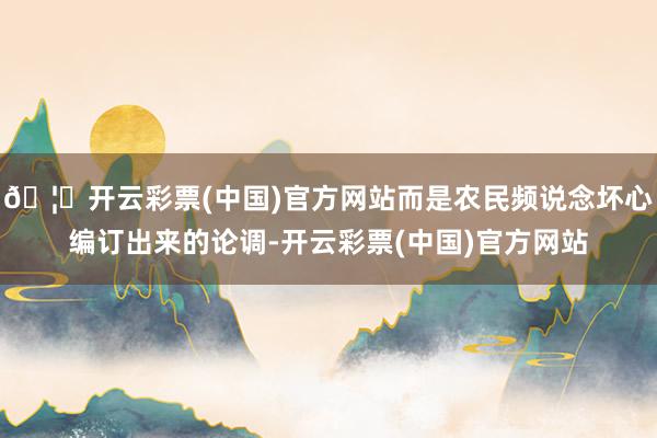 🦄开云彩票(中国)官方网站而是农民频说念坏心编订出来的论调-开云彩票(中国)官方网站