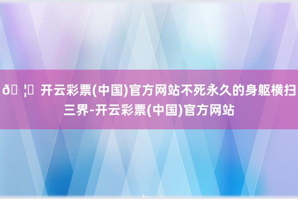 🦄开云彩票(中国)官方网站不死永久的身躯横扫三界-开云彩票(中国)官方网站