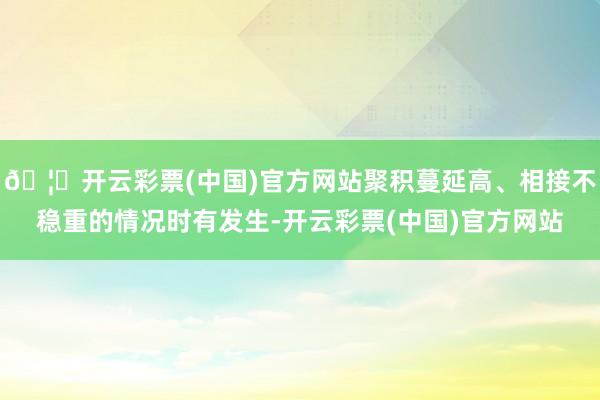 🦄开云彩票(中国)官方网站聚积蔓延高、相接不稳重的情况时有发生-开云彩票(中国)官方网站