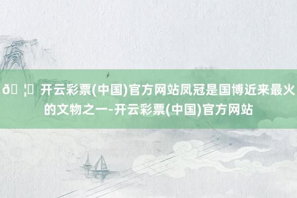 🦄开云彩票(中国)官方网站凤冠是国博近来最火的文物之一-开云彩票(中国)官方网站