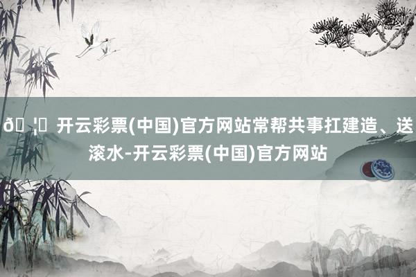 🦄开云彩票(中国)官方网站常帮共事扛建造、送滚水-开云彩票(中国)官方网站