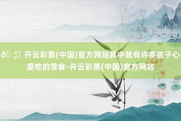 🦄开云彩票(中国)官方网站其中就有许多孩子心爱吃的零食-开云彩票(中国)官方网站