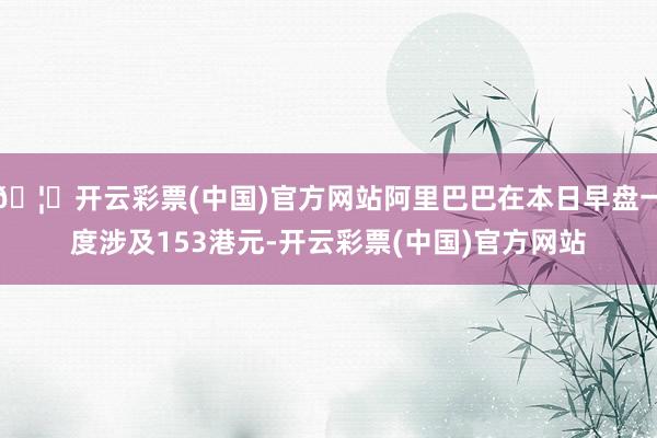 🦄开云彩票(中国)官方网站阿里巴巴在本日早盘一度涉及153港元-开云彩票(中国)官方网站