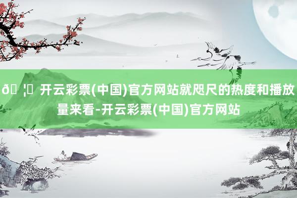 🦄开云彩票(中国)官方网站就咫尺的热度和播放量来看-开云彩票(中国)官方网站