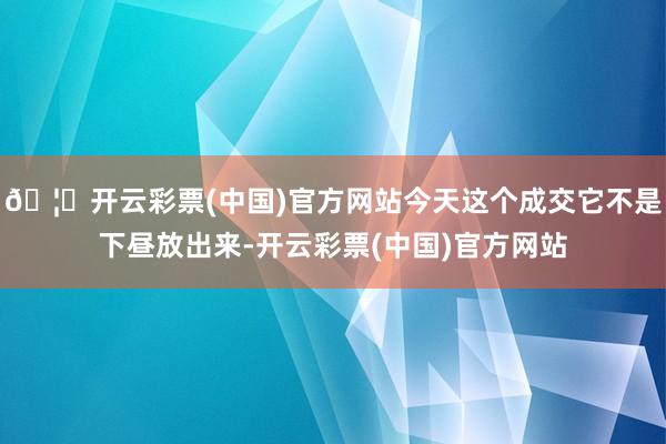 🦄开云彩票(中国)官方网站今天这个成交它不是下昼放出来-开云彩票(中国)官方网站