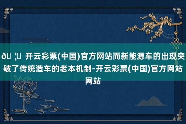 🦄开云彩票(中国)官方网站而新能源车的出现突破了传统造车的老本机制-开云彩票(中国)官方网站