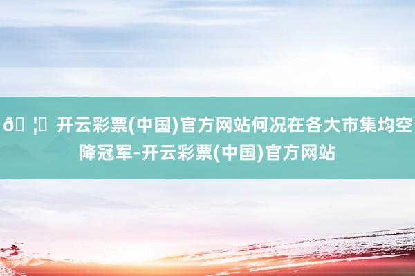 🦄开云彩票(中国)官方网站何况在各大市集均空降冠军-开云彩票(中国)官方网站
