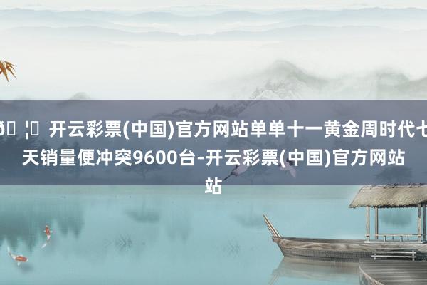 🦄开云彩票(中国)官方网站单单十一黄金周时代七天销量便冲突9600台-开云彩票(中国)官方网站