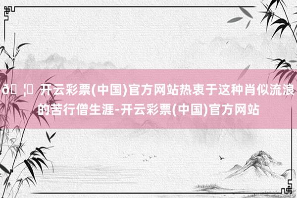 🦄开云彩票(中国)官方网站热衷于这种肖似流浪的苦行僧生涯-开云彩票(中国)官方网站