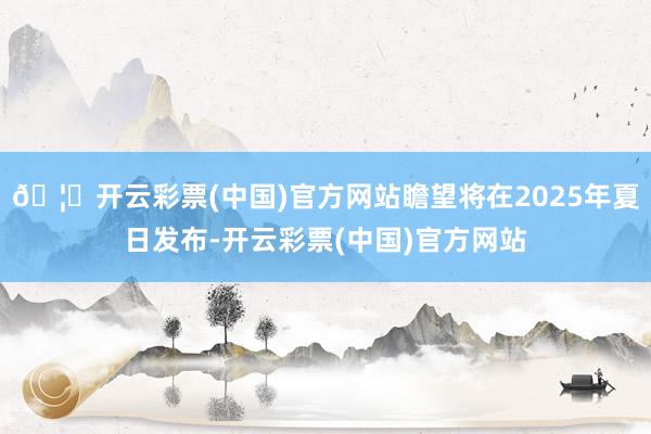 🦄开云彩票(中国)官方网站瞻望将在2025年夏日发布-开云彩票(中国)官方网站