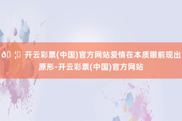 🦄开云彩票(中国)官方网站爱情在本质眼前现出原形-开云彩票(中国)官方网站