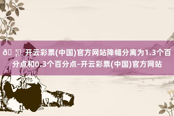 🦄开云彩票(中国)官方网站降幅分离为1.3个百分点和0.3个百分点-开云彩票(中国)官方网站