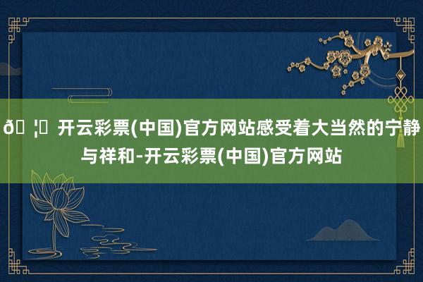🦄开云彩票(中国)官方网站感受着大当然的宁静与祥和-开云彩票(中国)官方网站
