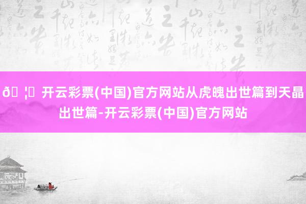 🦄开云彩票(中国)官方网站从虎魄出世篇到天晶出世篇-开云彩票(中国)官方网站
