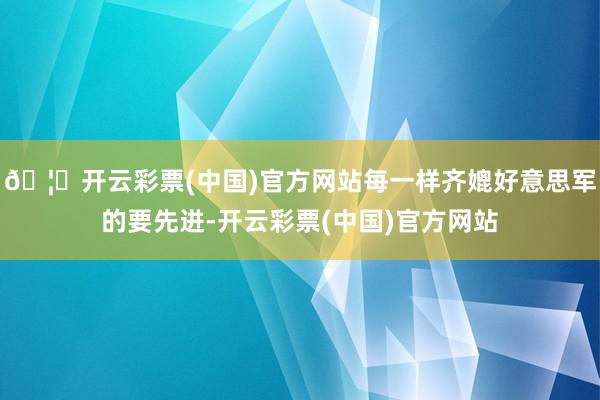 🦄开云彩票(中国)官方网站每一样齐媲好意思军的要先进-开云彩票(中国)官方网站
