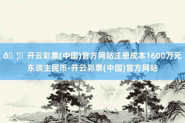 🦄开云彩票(中国)官方网站注册成本1600万元东谈主民币-开云彩票(中国)官方网站