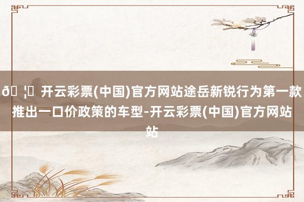 🦄开云彩票(中国)官方网站途岳新锐行为第一款推出一口价政策的车型-开云彩票(中国)官方网站