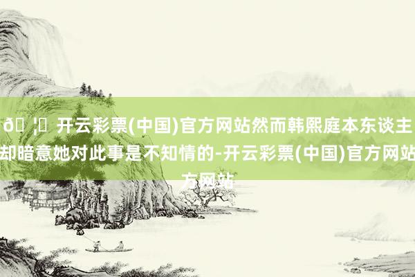 🦄开云彩票(中国)官方网站然而韩熙庭本东谈主却暗意她对此事是不知情的-开云彩票(中国)官方网站