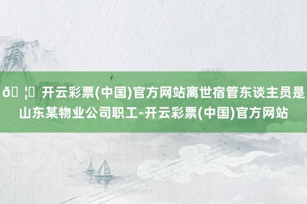 🦄开云彩票(中国)官方网站离世宿管东谈主员是山东某物业公司职工-开云彩票(中国)官方网站