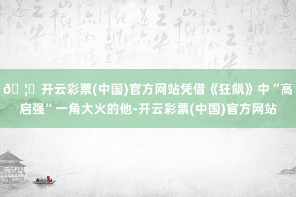 🦄开云彩票(中国)官方网站凭借《狂飙》中“高启强”一角大火的他-开云彩票(中国)官方网站