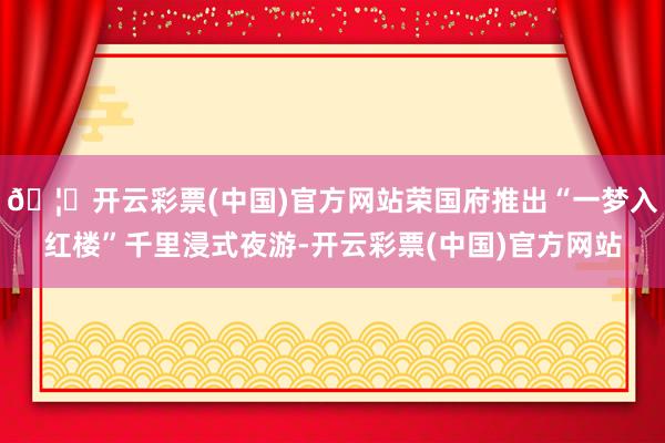 🦄开云彩票(中国)官方网站荣国府推出“一梦入红楼”千里浸式夜游-开云彩票(中国)官方网站