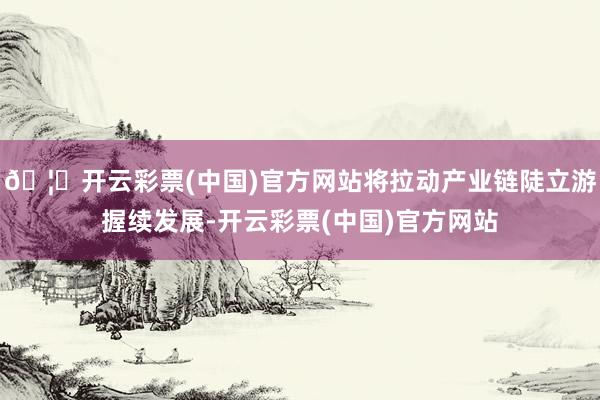 🦄开云彩票(中国)官方网站将拉动产业链陡立游握续发展-开云彩票(中国)官方网站