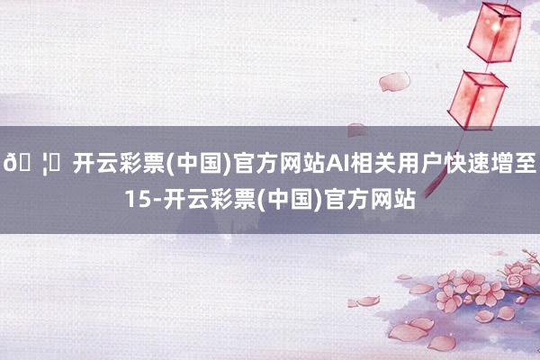 🦄开云彩票(中国)官方网站AI相关用户快速增至15-开云彩票(中国)官方网站