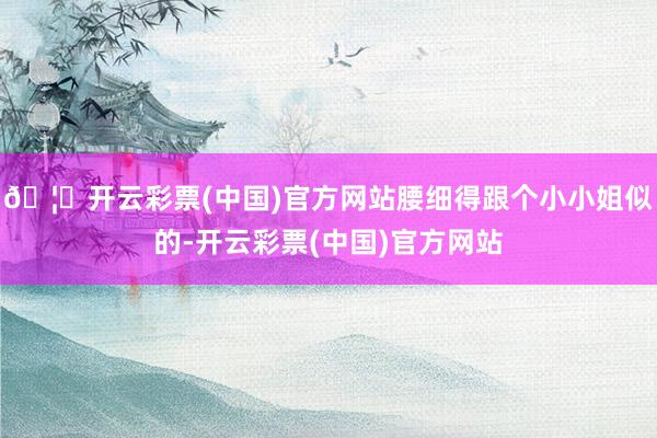 🦄开云彩票(中国)官方网站腰细得跟个小小姐似的-开云彩票(中国)官方网站