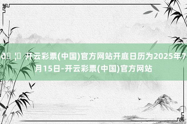 🦄开云彩票(中国)官方网站开庭日历为2025年7月15日-开云彩票(中国)官方网站