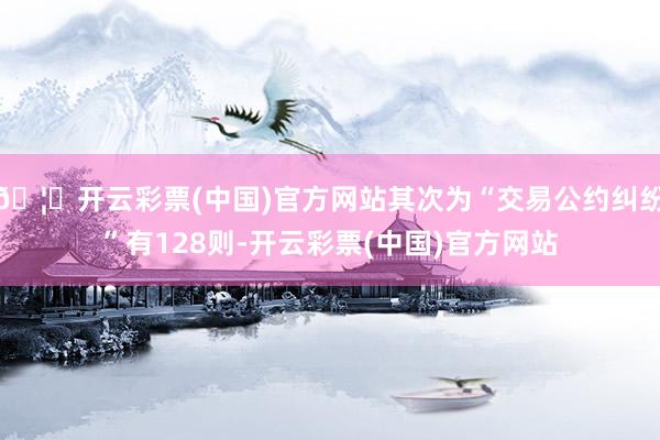 🦄开云彩票(中国)官方网站其次为“交易公约纠纷”有128则-开云彩票(中国)官方网站