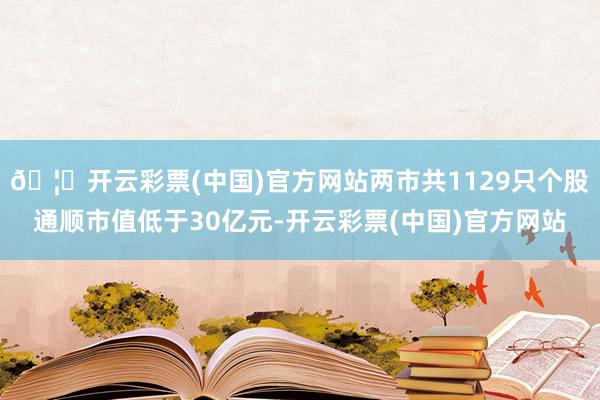 🦄开云彩票(中国)官方网站两市共1129只个股通顺市值低于30亿元-开云彩票(中国)官方网站