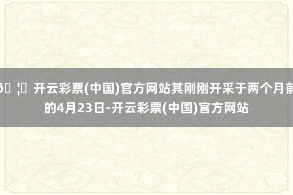 🦄开云彩票(中国)官方网站其刚刚开采于两个月前的4月23日-开云彩票(中国)官方网站