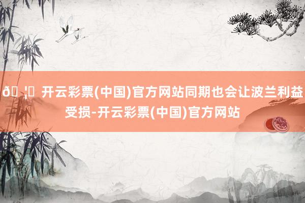 🦄开云彩票(中国)官方网站同期也会让波兰利益受损-开云彩票(中国)官方网站