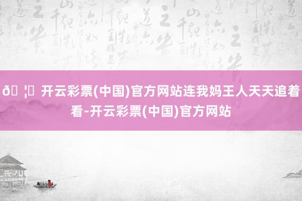 🦄开云彩票(中国)官方网站连我妈王人天天追着看-开云彩票(中国)官方网站