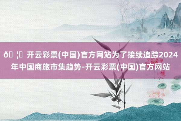 🦄开云彩票(中国)官方网站为了接续追踪2024年中国商旅市集趋势-开云彩票(中国)官方网站