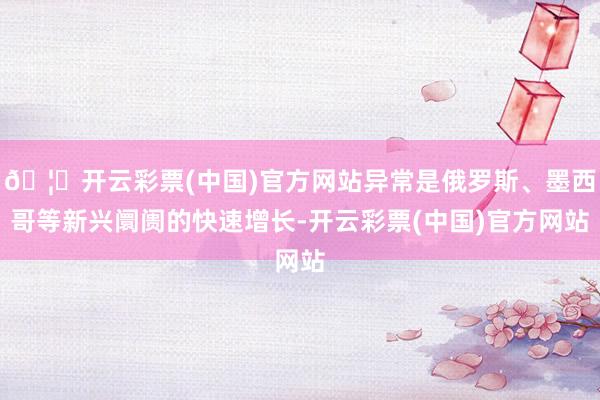 🦄开云彩票(中国)官方网站异常是俄罗斯、墨西哥等新兴阛阓的快速增长-开云彩票(中国)官方网站