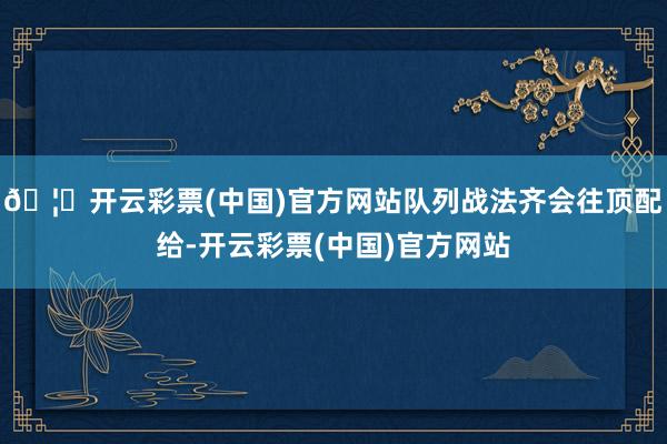 🦄开云彩票(中国)官方网站队列战法齐会往顶配给-开云彩票(中国)官方网站