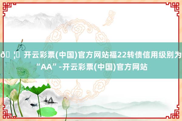 🦄开云彩票(中国)官方网站福22转债信用级别为“AA”-开云彩票(中国)官方网站