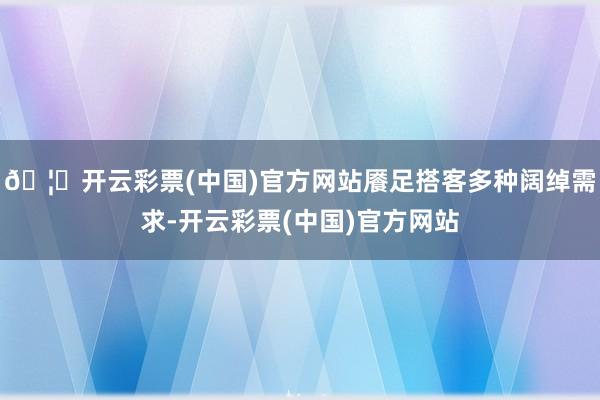 🦄开云彩票(中国)官方网站餍足搭客多种阔绰需求-开云彩票(中国)官方网站