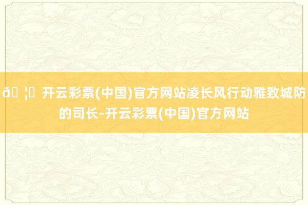 🦄开云彩票(中国)官方网站凌长风行动雅致城防的司长-开云彩票(中国)官方网站